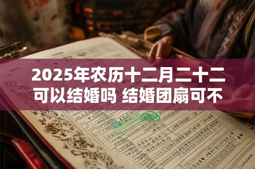 2025年农历十二月二十二可以结婚吗 结婚团扇可不可以送人