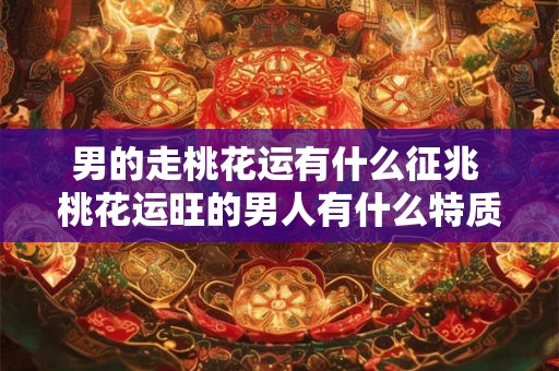 男的走桃花运有什么征兆 桃花运旺的男人有什么特质