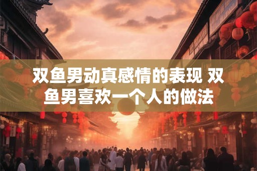 双鱼男动真感情的表现 双鱼男喜欢一个人的做法