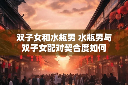 双子女和水瓶男 水瓶男与双子女配对契合度如何