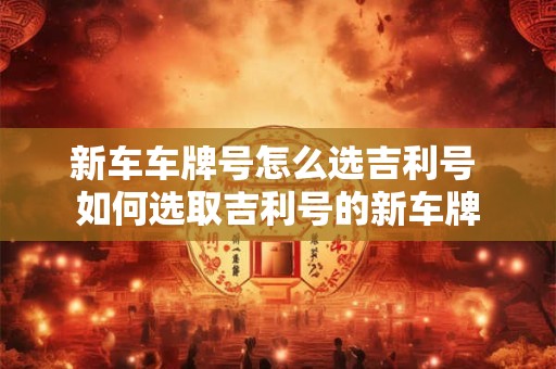 新车车牌号怎么选吉利号 如何选取吉利号的新车牌