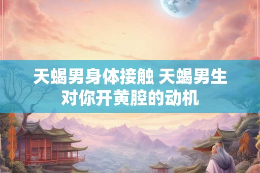 天蝎男身体接触 天蝎男生对你开黄腔的动机