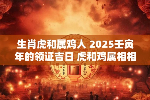 生肖虎和属鸡人 2025壬寅年的领证吉日 虎和鸡属相相冲吗