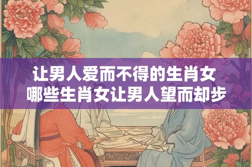 让男人爱而不得的生肖女 哪些生肖女让男人望而却步