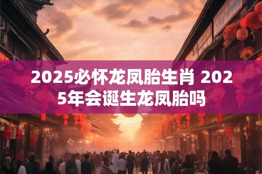 2025必怀龙凤胎生肖 2025年会诞生龙凤胎吗
