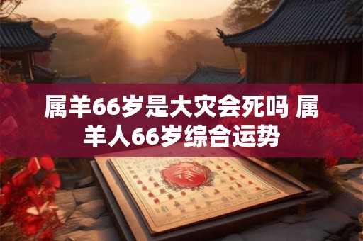 属羊66岁是大灾会死吗 属羊人66岁综合运势