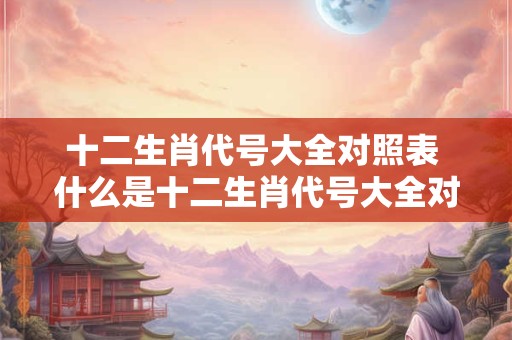 十二生肖代号大全对照表 什么是十二生肖代号大全对照表