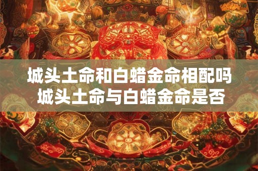 城头土命和白蜡金命相配吗 城头土命与白蜡金命是否相宜