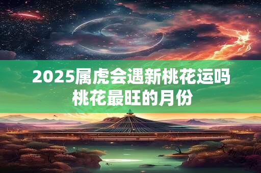 2025属虎会遇新桃花运吗 桃花最旺的月份