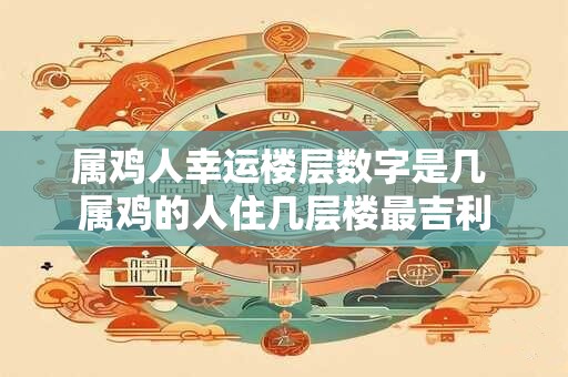 属鸡人幸运楼层数字是几 属鸡的人住几层楼最吉利