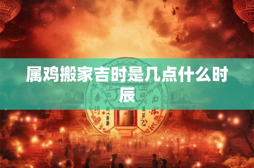 属鸡搬家吉时是几点什么时辰
