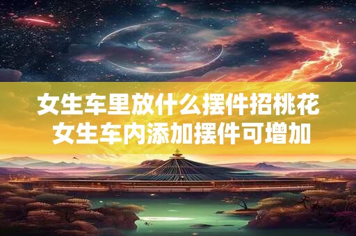 女生车里放什么摆件招桃花 女生车内添加摆件可增加桃花缘
