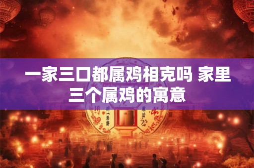 一家三口都属鸡相克吗 家里三个属鸡的寓意