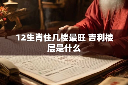 12生肖住几楼最旺 吉利楼层是什么