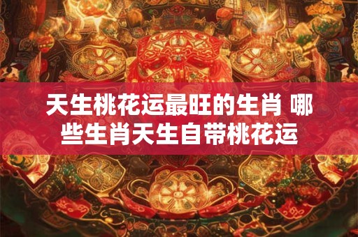 天生桃花运最旺的生肖 哪些生肖天生自带桃花运
