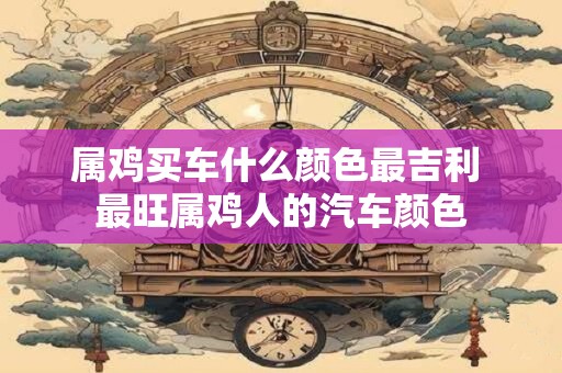 属鸡买车什么颜色最吉利 最旺属鸡人的汽车颜色