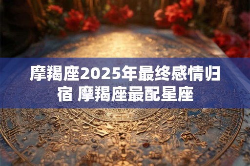 摩羯座2025年最终感情归宿 摩羯座最配星座