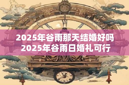 2025年谷雨那天结婚好吗 2025年谷雨日婚礼可行