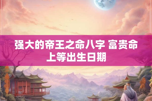 强大的帝王之命八字 富贵命上等出生日期