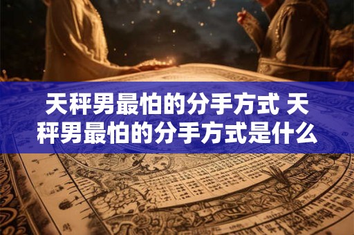 天秤男最怕的分手方式 天秤男最怕的分手方式是什么