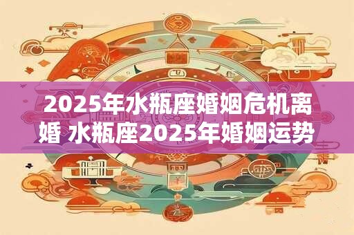 2025年水瓶座婚姻危机离婚 水瓶座2025年婚姻运势 2025年水瓶座婚姻危机离婚 水瓶座2025年婚姻运势