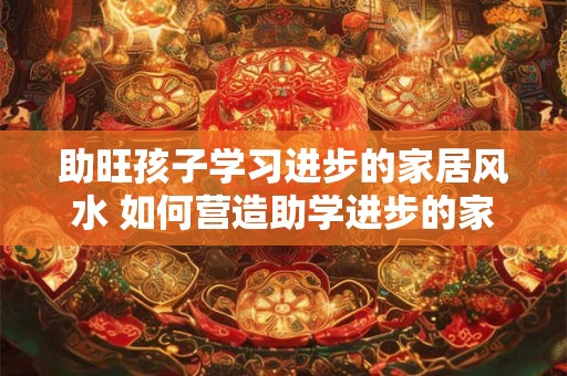 助旺孩子学习进步的家居风水 如何营造助学进步的家居风水