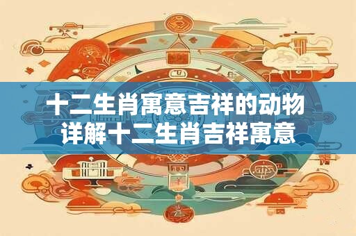 十二生肖寓意吉祥的动物 详解十二生肖吉祥寓意