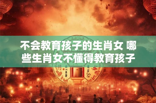 不会教育孩子的生肖女 哪些生肖女不懂得教育孩子