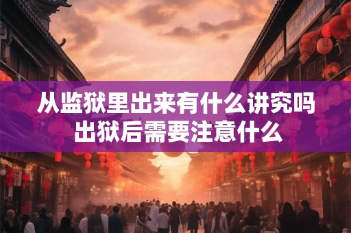 从监狱里出来有什么讲究吗 出狱后需要注意什么