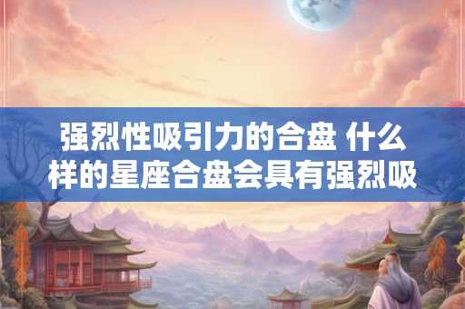 强烈性吸引力的合盘 什么样的星座合盘会具有强烈吸引力
