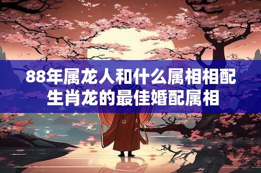 88年属龙人和什么属相相配 生肖龙的最佳婚配属相