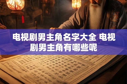 电视剧男主角名字大全 电视剧男主角有哪些呢