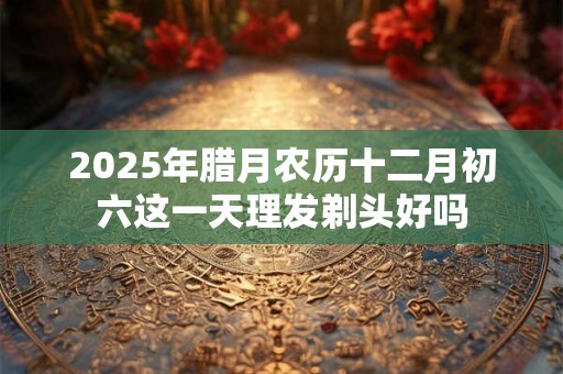 2025年腊月农历十二月初六这一天理发剃头好吗