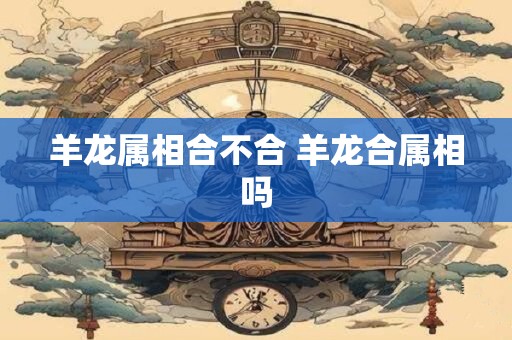 羊龙属相合不合 羊龙合属相吗