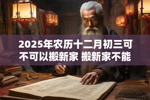 2025年农历十二月初三可不可以搬新家 搬新家不能带三件东西