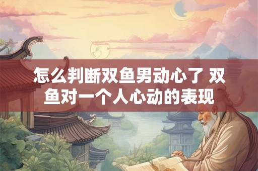 怎么判断双鱼男动心了 双鱼对一个人心动的表现