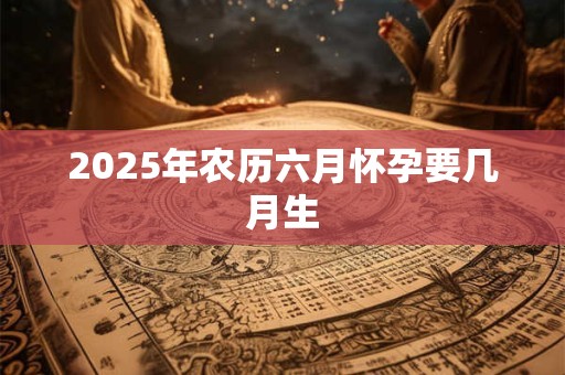 2025年农历六月怀孕要几月生