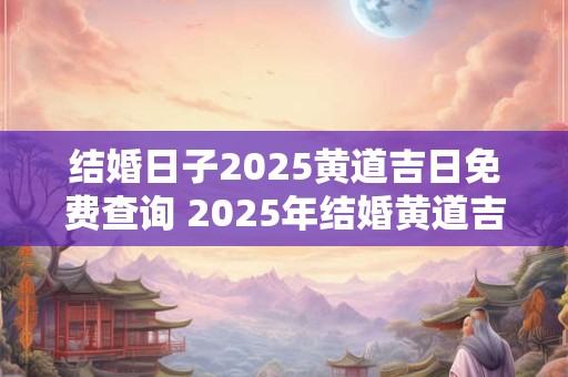 结婚日子2025黄道吉日免费查询 2025年结婚黄道吉日怎么查