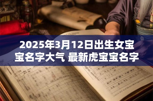 2025年3月12日出生女宝宝名字大气 最新虎宝宝名字