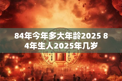 84年今年多大年龄2025 84年生人2025年几岁