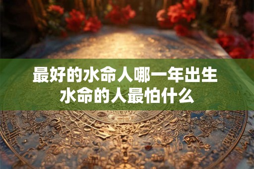 最好的水命人哪一年出生 水命的人最怕什么