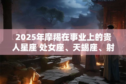 2025年摩羯在事业上的贵人星座 处女座、天蝎座、射手座