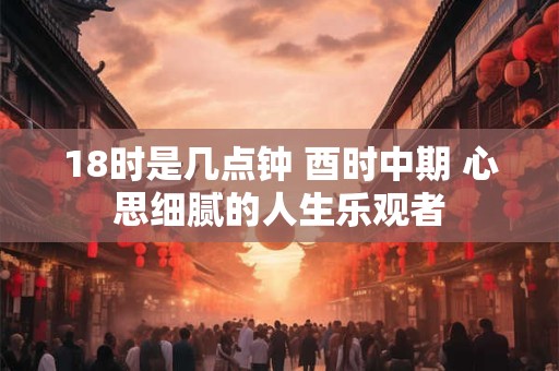 18时是几点钟 酉时中期 心思细腻的人生乐观者