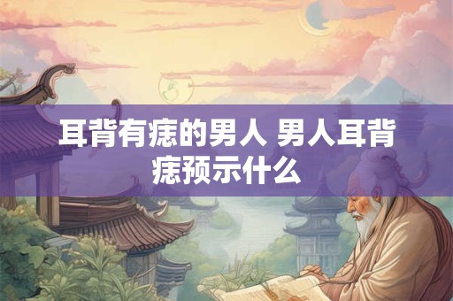 耳背有痣的男人 男人耳背痣预示什么