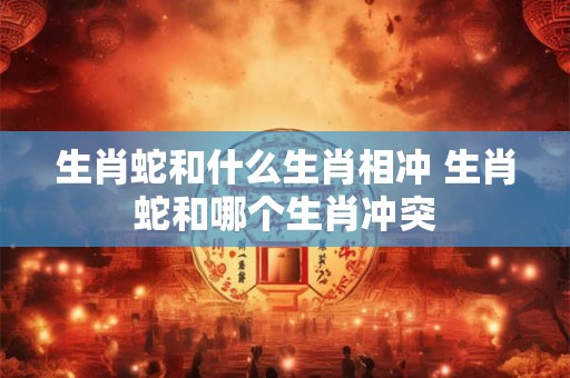 生肖蛇和什么生肖相冲 生肖蛇和哪个生肖冲突