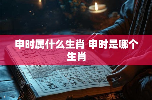 申时属什么生肖 申时是哪个生肖