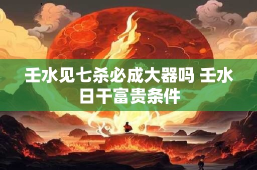 壬水见七杀必成大器吗 壬水日干富贵条件