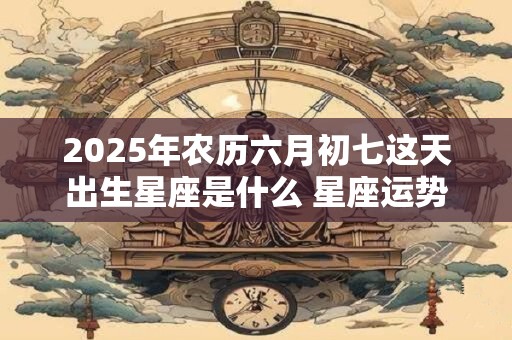 2025年农历六月初七这天出生星座是什么 星座运势如何