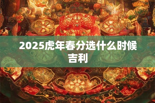 2025虎年春分选什么时候吉利 2025虎年春分选什么时候吉利