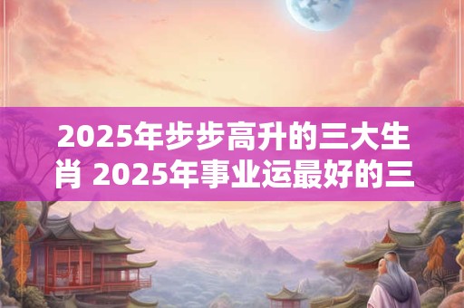 2025年步步高升的三大生肖 2025年事业运最好的三个生肖